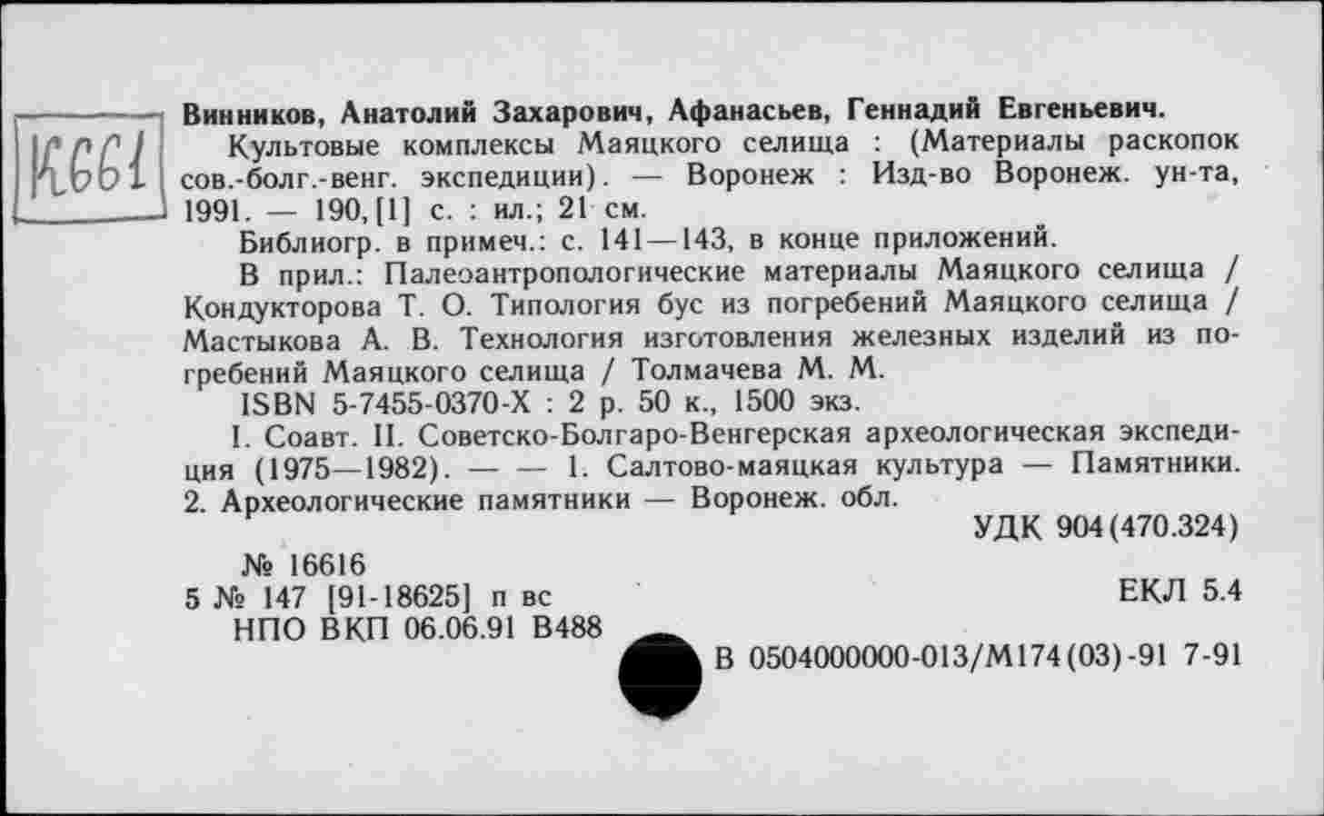 ﻿IW1
Винников, Анатолий Захарович, Афанасьев, Геннадий Евгеньевич.
Культовые комплексы Маяцкого селища : (Материалы раскопок сов.-болг.-венг. экспедиции). — Воронеж : Изд-во Воронеж, ун-та, 1991. — 190, [1] с. : ил.; 21 см.
Библиогр. в примеч.: с. 141 —143, в конце приложений.
В прил.: Палеоантропологические материалы Маяцкого селища / Кондукторова Т. О. Типология бус из погребений Маяцкого селища / Мастыкова А. В. Технология изготовления железных изделий из погребений Маяцкого селища / Толмачева М. М.
ISBN 5-7455-0370-Х : 2 р. 50 к., 1500 экз.
I. Соавт. И. Советско-Болгаро-Венгерская археологическая экспедиция (1975—1982).------- 1. Салтово-маяцкая культура — Памятники.
2. Археологические памятники — Воронеж, обл.
УДК 904(470.324)
№ 16616
5 № 147 [91-18625] п вс	ЕКЛ 5.4
НПО В КП 06.06.91 В488 ______
В 0504000000-013/М174 (03)-91 7-91